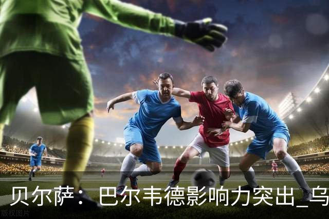 贝尔萨：巴尔韦德影响力突出 乌拉圭的打法是控制球权并向前进攻